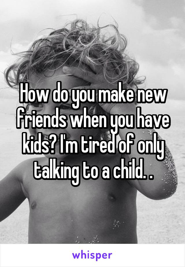 How do you make new friends when you have kids? I'm tired of only talking to a child. .