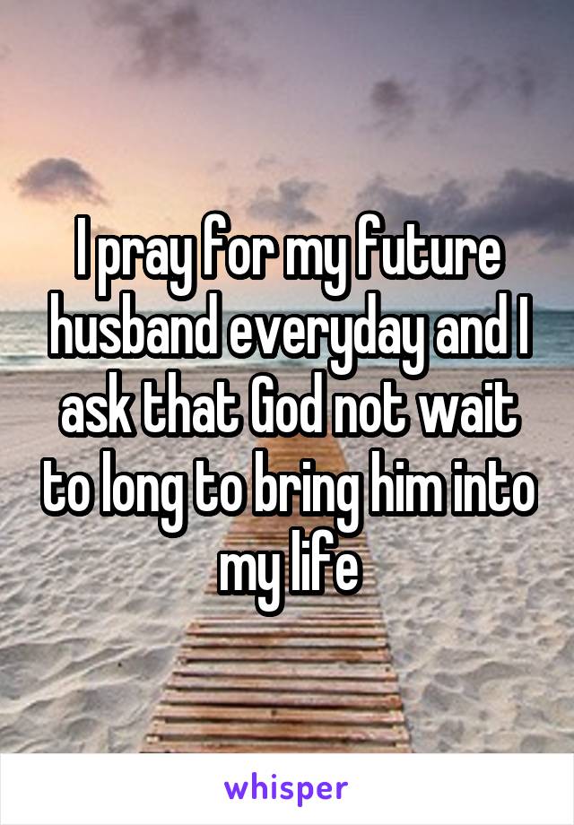 I pray for my future husband everyday and I ask that God not wait to long to bring him into my life