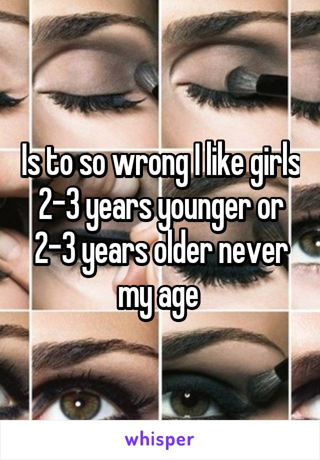 Is to so wrong I like girls 2-3 years younger or 2-3 years older never my age 