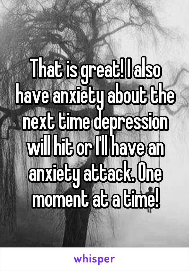 That is great! I also have anxiety about the next time depression will hit or I'll have an anxiety attack. One moment at a time!