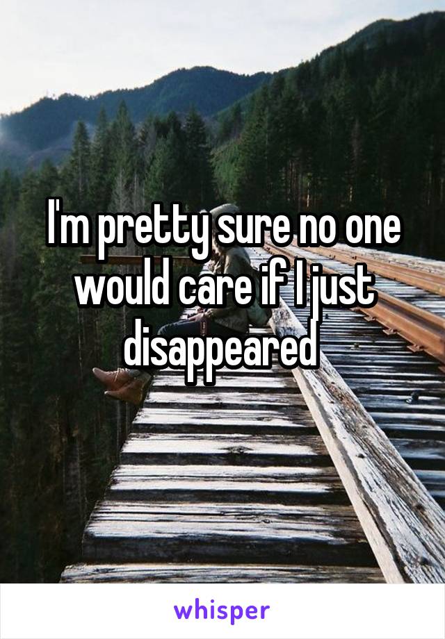 I'm pretty sure no one would care if I just disappeared 
