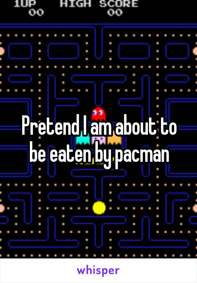 Pretend I am about to be eaten by pacman