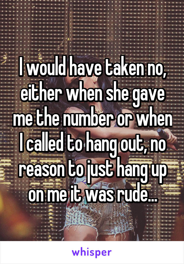 I would have taken no, either when she gave me the number or when I called to hang out, no reason to just hang up on me it was rude...