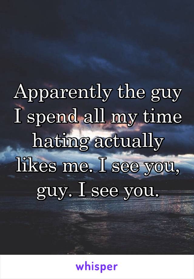 Apparently the guy I spend all my time hating actually likes me. I see you, guy. I see you.