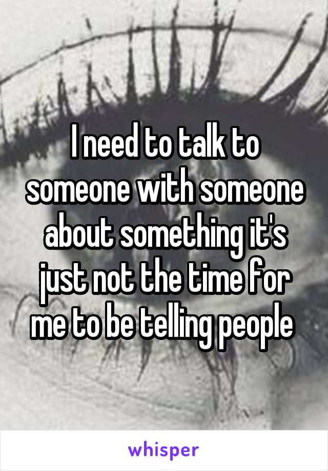 I need to talk to someone with someone about something it's just not the time for me to be telling people 