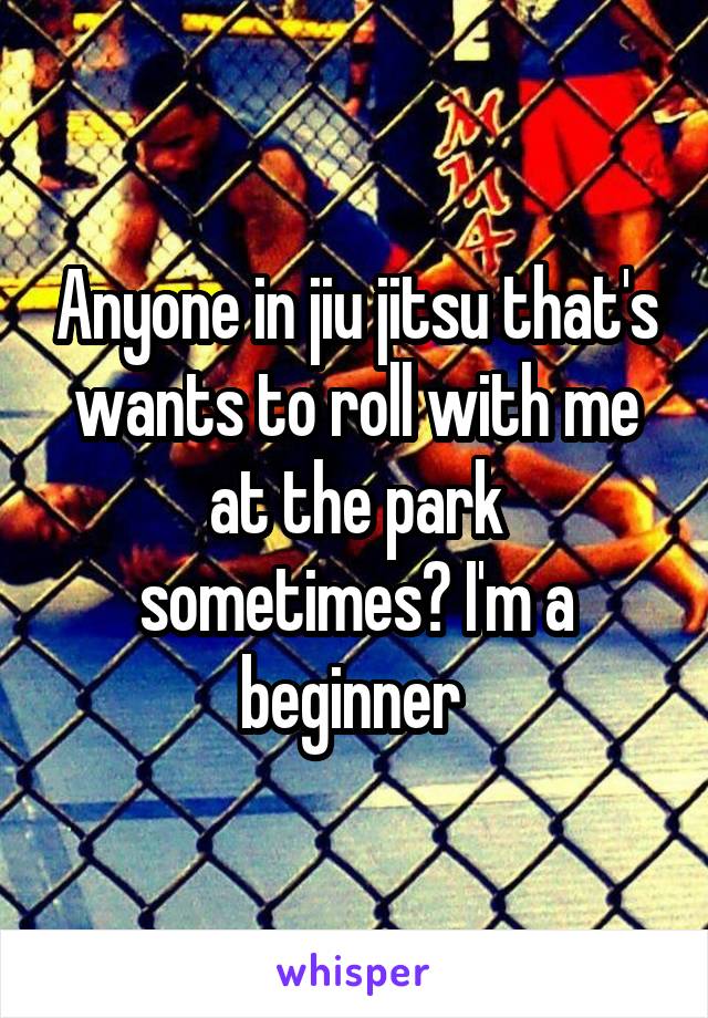 Anyone in jiu jitsu that's wants to roll with me at the park sometimes? I'm a beginner 