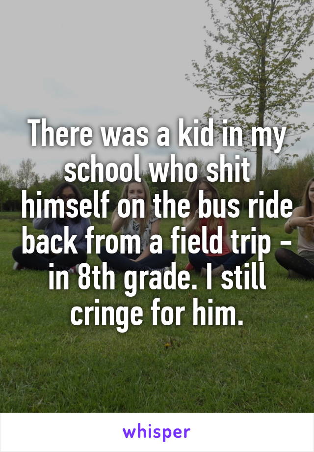 There was a kid in my school who shit himself on the bus ride back from a field trip - in 8th grade. I still cringe for him.