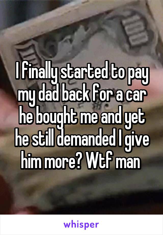 I finally started to pay my dad back for a car he bought me and yet he still demanded I give him more? Wtf man 