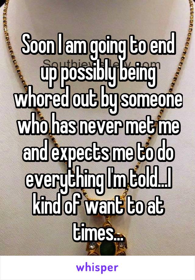 Soon I am going to end up possibly being whored out by someone who has never met me and expects me to do everything I'm told...I kind of want to at times...