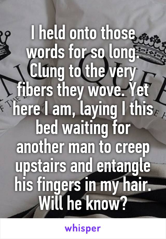 I held onto those words for so long. Clung to the very fibers they wove. Yet here I am, laying I this bed waiting for another man to creep upstairs and entangle his fingers in my hair. Will he know?