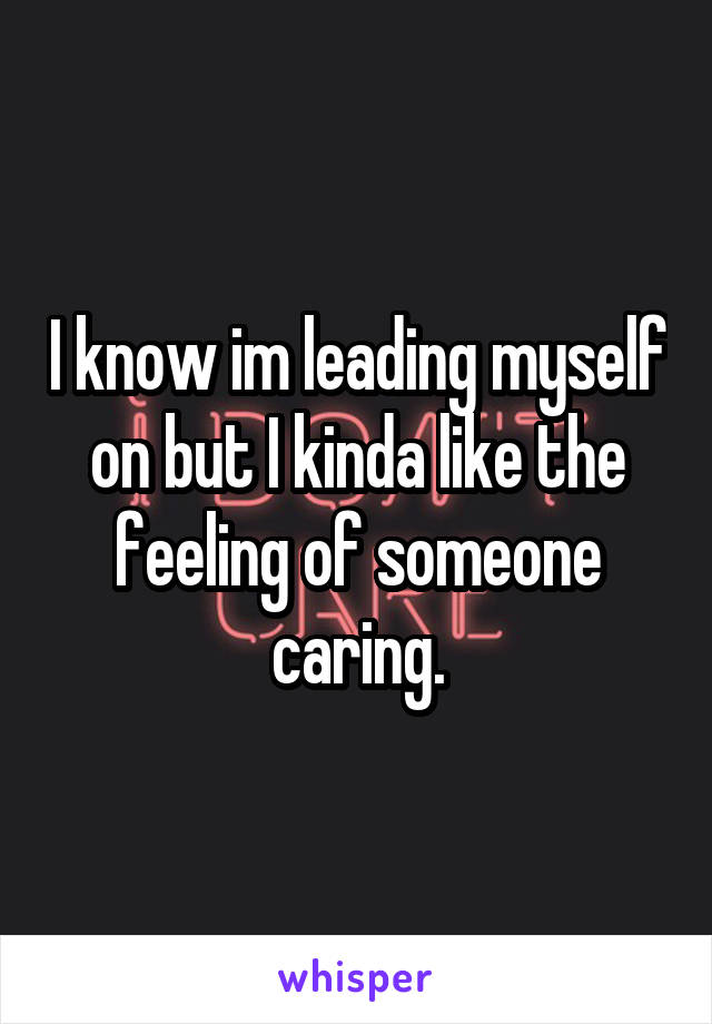 I know im leading myself on but I kinda like the feeling of someone caring.