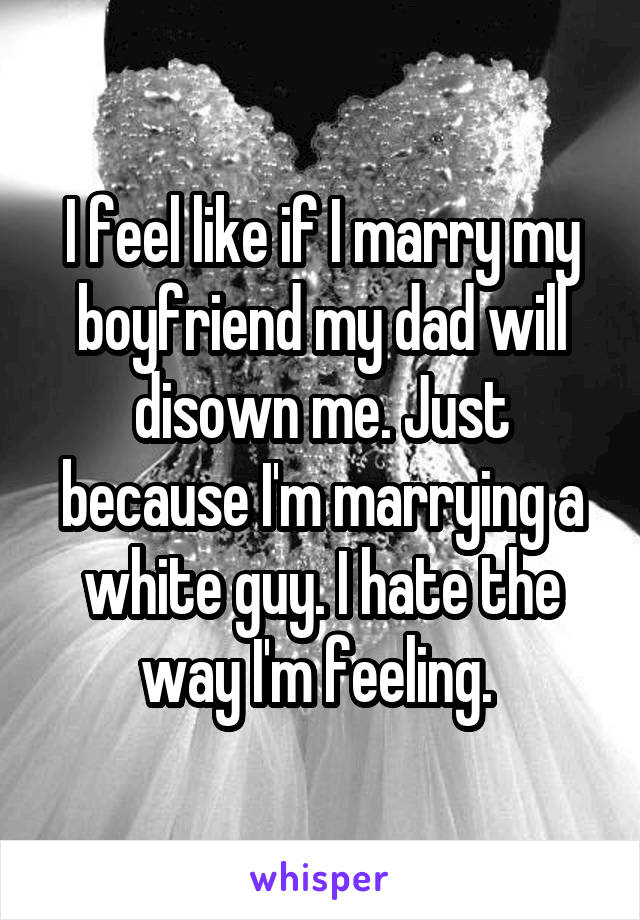 I feel like if I marry my boyfriend my dad will disown me. Just because I'm marrying a white guy. I hate the way I'm feeling. 