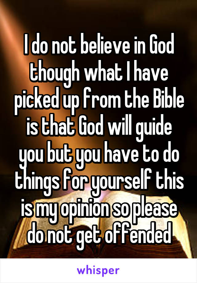 I do not believe in God though what I have picked up from the Bible is that God will guide you but you have to do things for yourself this is my opinion so please do not get offended