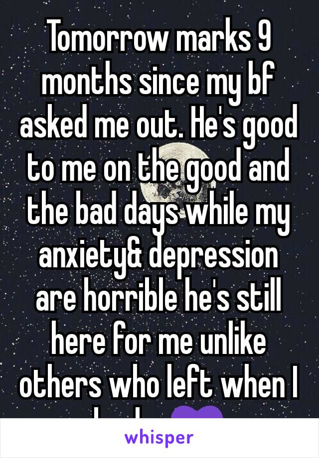 Tomorrow marks 9 months since my bf asked me out. He's good to me on the good and the bad days while my anxiety& depression are horrible he's still here for me unlike others who left when I broke 💜