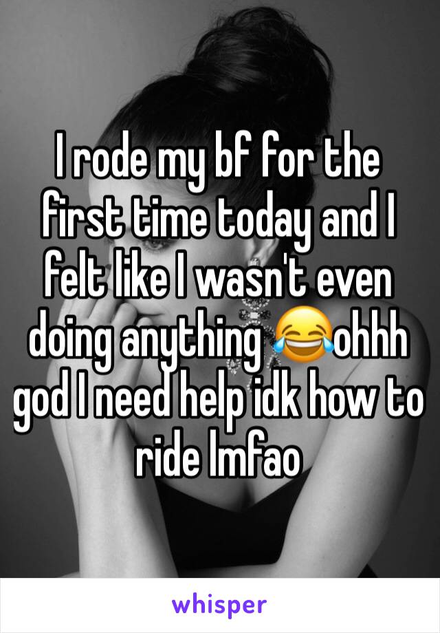 I rode my bf for the first time today and I felt like I wasn't even doing anything 😂ohhh god I need help idk how to ride lmfao