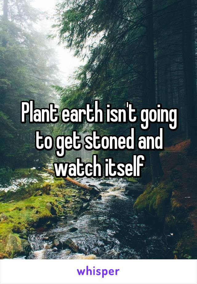 Plant earth isn't going to get stoned and watch itself