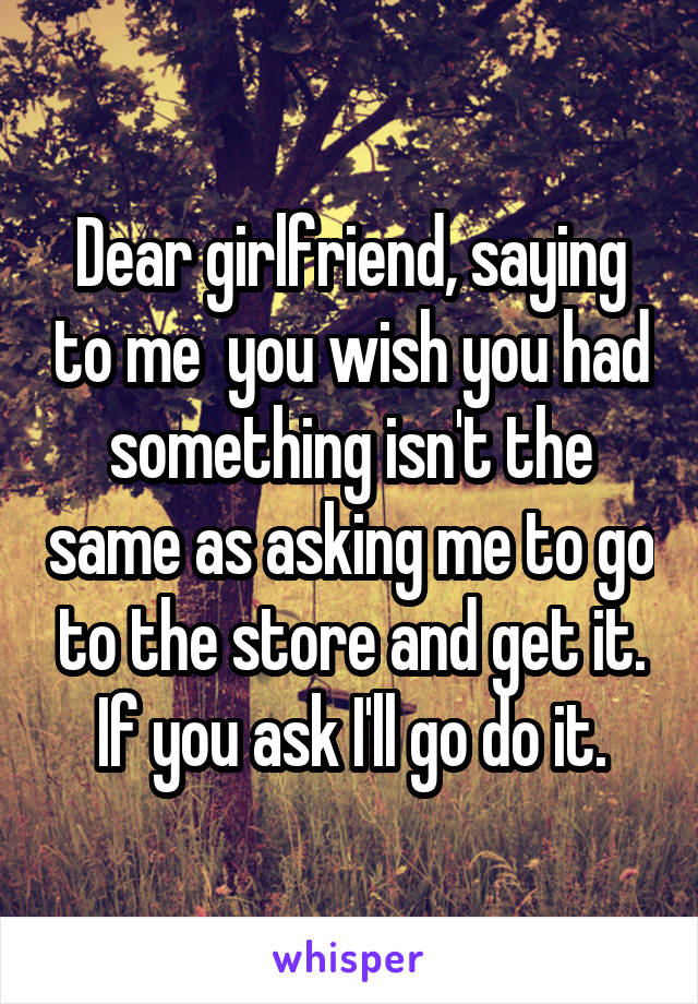 Dear girlfriend, saying to me  you wish you had something isn't the same as asking me to go to the store and get it. If you ask I'll go do it.