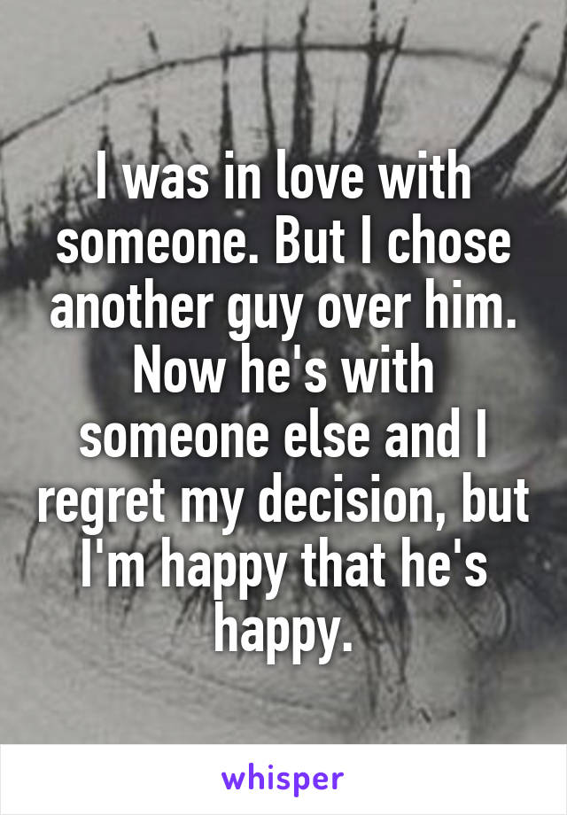 I was in love with someone. But I chose another guy over him. Now he's with someone else and I regret my decision, but I'm happy that he's happy.