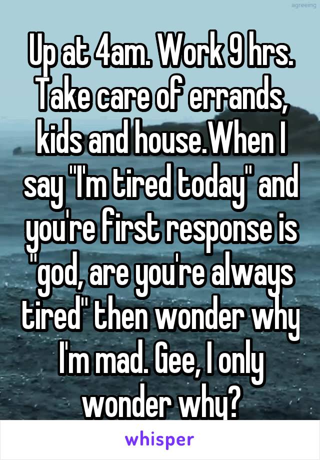 Up at 4am. Work 9 hrs. Take care of errands, kids and house.When I say "I'm tired today" and you're first response is "god, are you're always tired" then wonder why I'm mad. Gee, I only wonder why?