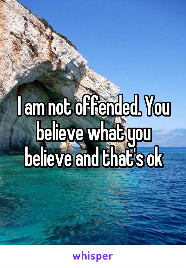 I am not offended. You believe what you believe and that's ok