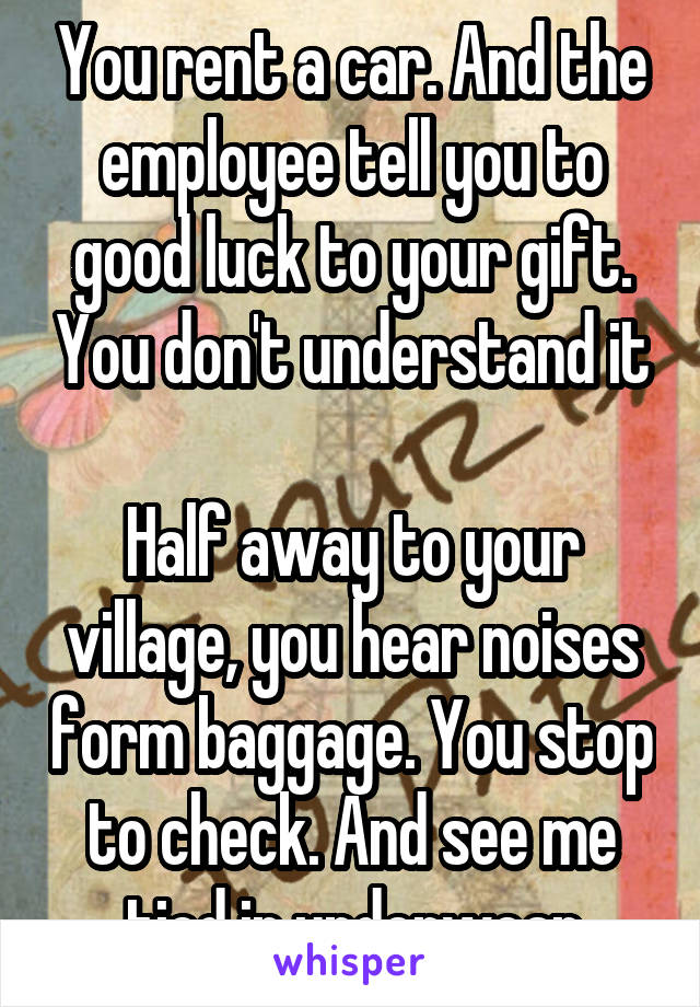 You rent a car. And the employee tell you to good luck to your gift. You don't understand it

Half away to your village, you hear noises form baggage. You stop to check. And see me tied in underwear