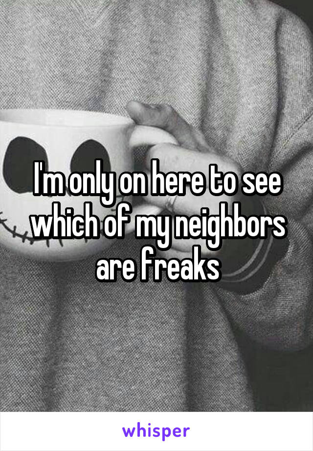 I'm only on here to see which of my neighbors are freaks