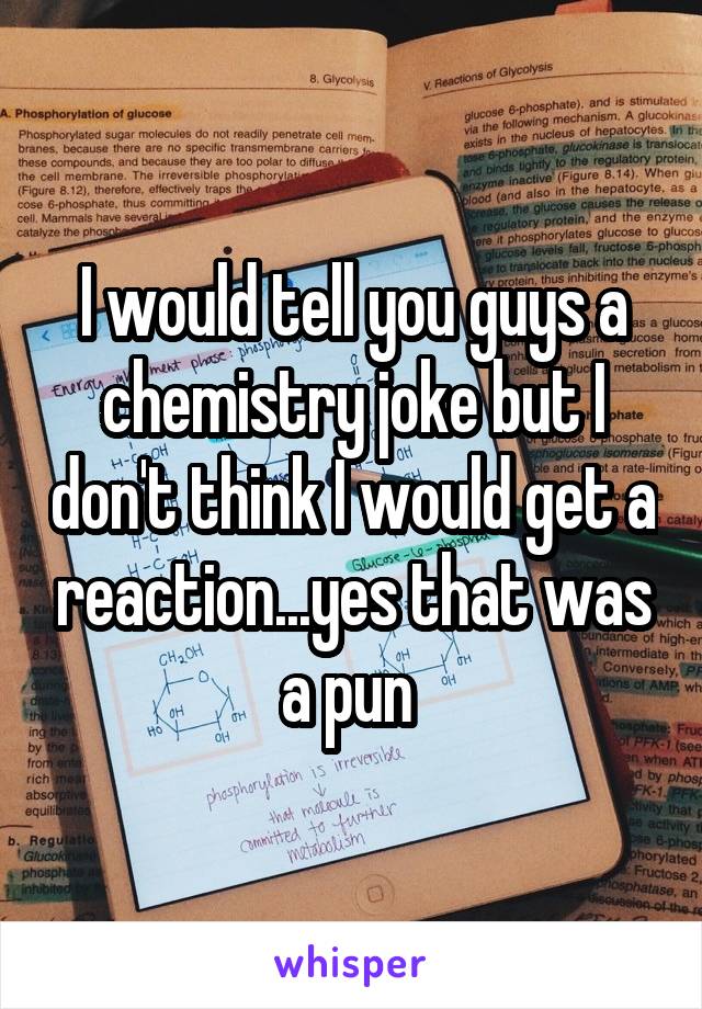 I would tell you guys a chemistry joke but I don't think I would get a reaction...yes that was a pun 