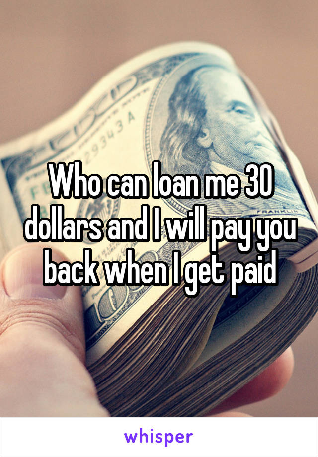 Who can loan me 30 dollars and I will pay you back when I get paid