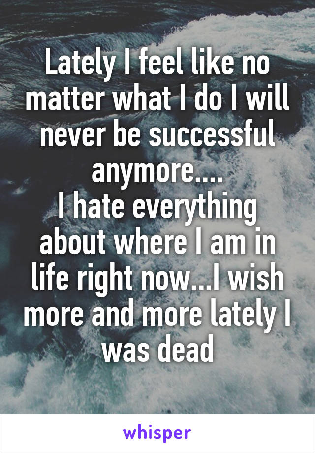 Lately I feel like no matter what I do I will never be successful anymore....
I hate everything about where I am in life right now...I wish more and more lately I was dead
