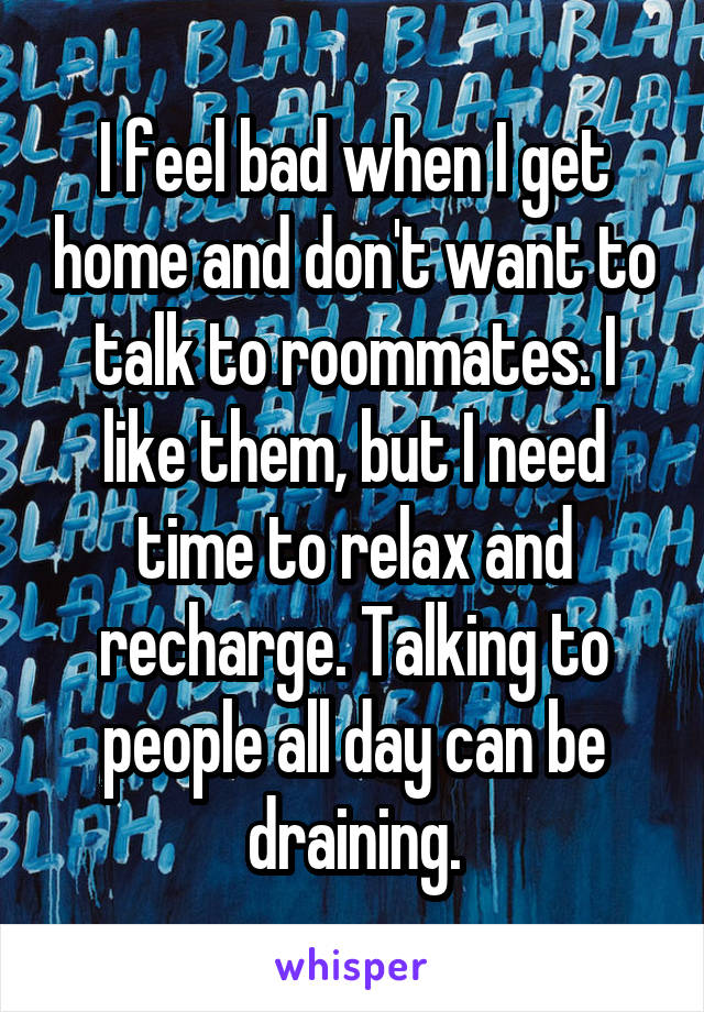 I feel bad when I get home and don't want to talk to roommates. I like them, but I need time to relax and recharge. Talking to people all day can be draining.