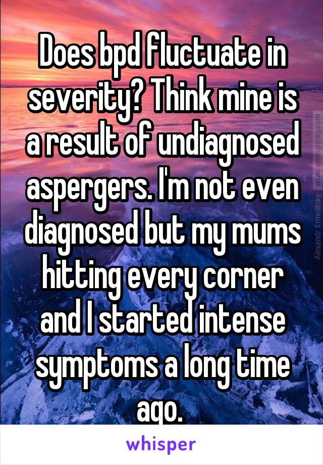 Does bpd fluctuate in severity? Think mine is a result of undiagnosed aspergers. I'm not even diagnosed but my mums hitting every corner and I started intense symptoms a long time ago. 