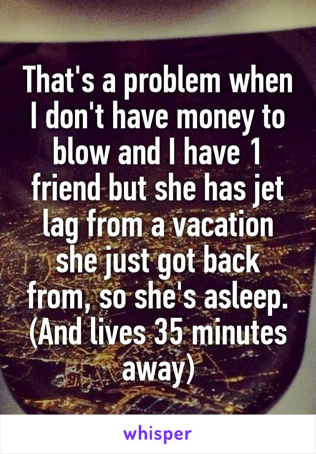 That's a problem when I don't have money to blow and I have 1 friend but she has jet lag from a vacation she just got back from, so she's asleep. (And lives 35 minutes away)