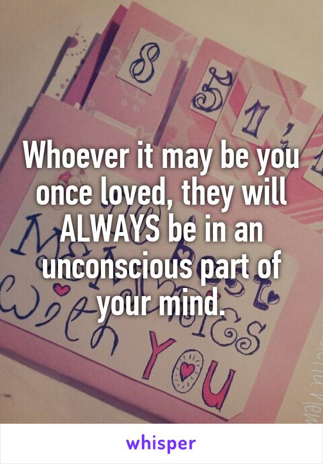 Whoever it may be you once loved, they will ALWAYS be in an unconscious part of your mind.