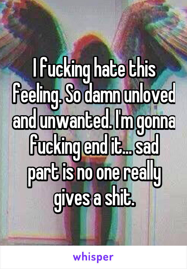 I fucking hate this feeling. So damn unloved and unwanted. I'm gonna fucking end it... sad part is no one really gives a shit.