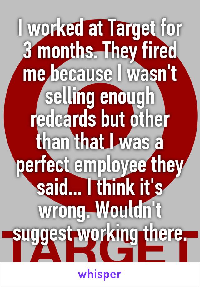 I worked at Target for 3 months. They fired me because I wasn't selling enough redcards but other than that I was a perfect employee they said... I think it's wrong. Wouldn't suggest working there. 