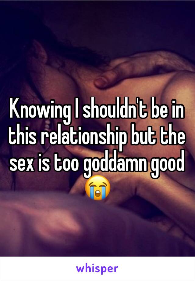 Knowing I shouldn't be in this relationship but the sex is too goddamn good 😭