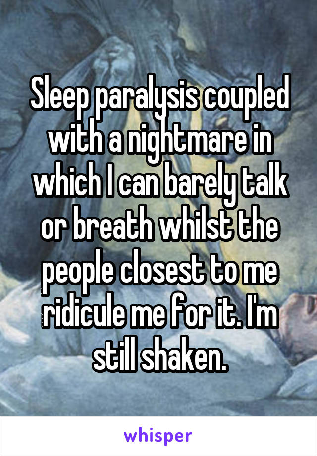 Sleep paralysis coupled with a nightmare in which I can barely talk or breath whilst the people closest to me ridicule me for it. I'm still shaken.