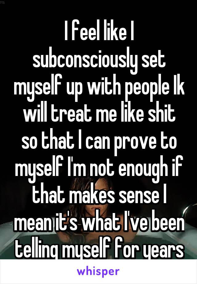 I feel like I subconsciously set myself up with people Ik will treat me like shit so that I can prove to myself I'm not enough if that makes sense I mean it's what I've been telling myself for years