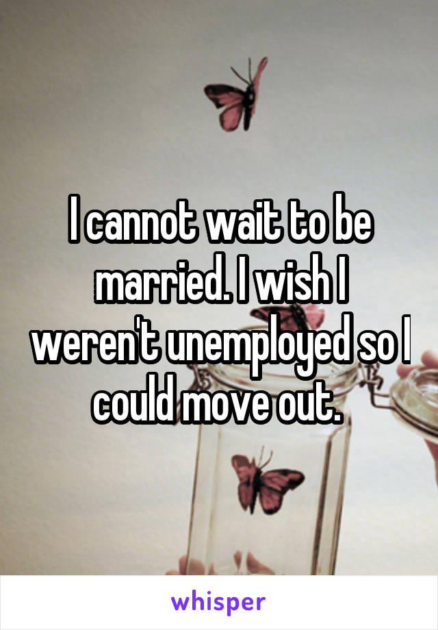 I cannot wait to be married. I wish I weren't unemployed so I could move out. 