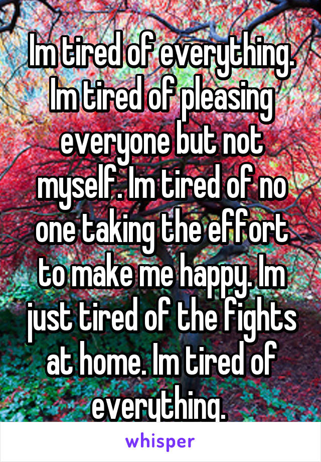 Im tired of everything. Im tired of pleasing everyone but not myself. Im tired of no one taking the effort to make me happy. Im just tired of the fights at home. Im tired of everything. 