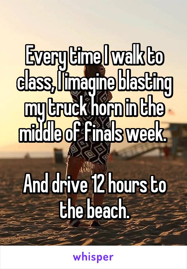 Every time I walk to class, I imagine blasting my truck horn in the middle of finals week. 

And drive 12 hours to the beach.