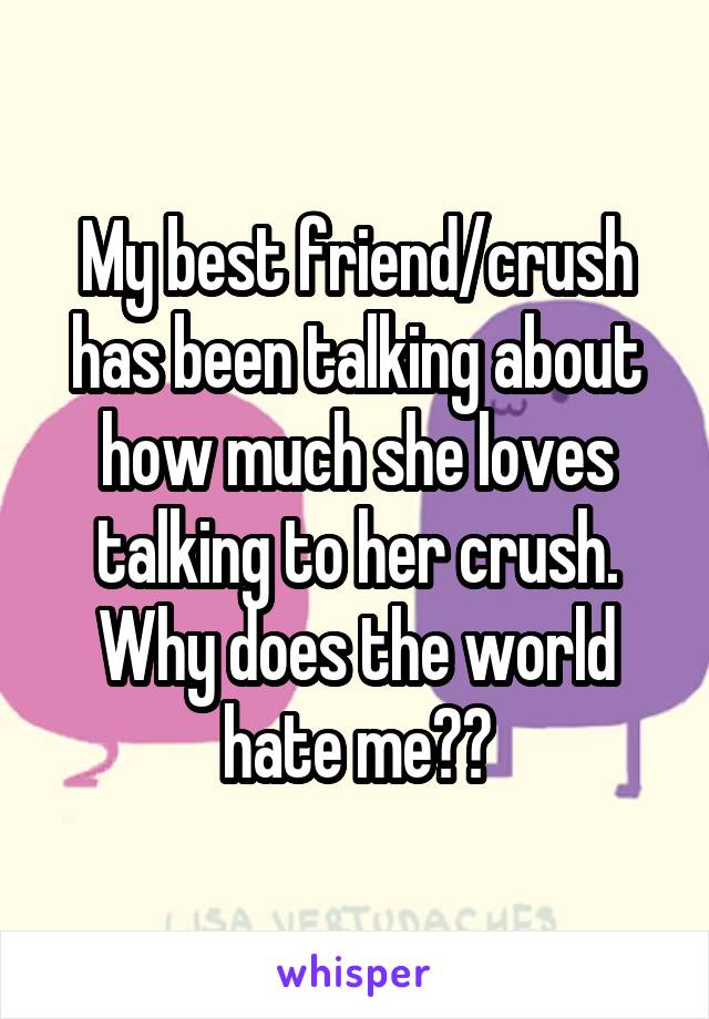 My best friend/crush has been talking about how much she loves talking to her crush. Why does the world hate me??