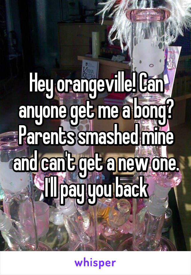 Hey orangeville! Can anyone get me a bong? Parents smashed mine and can't get a new one. I'll pay you back