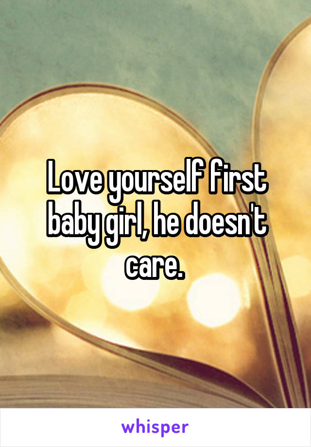 Love yourself first baby girl, he doesn't care. 