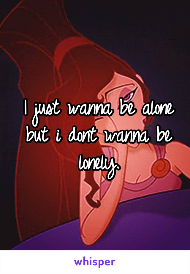 I just wanna be alone but i dont wanna be lonely.