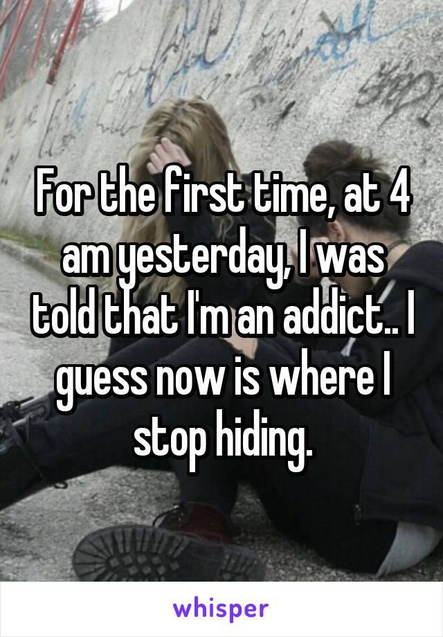 For the first time, at 4 am yesterday, I was told that I'm an addict.. I guess now is where I stop hiding.