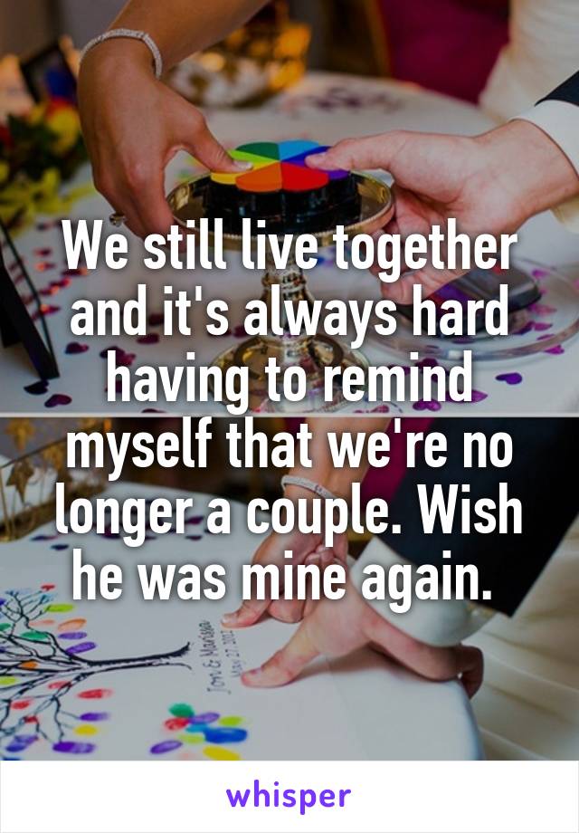 We still live together and it's always hard having to remind myself that we're no longer a couple. Wish he was mine again. 