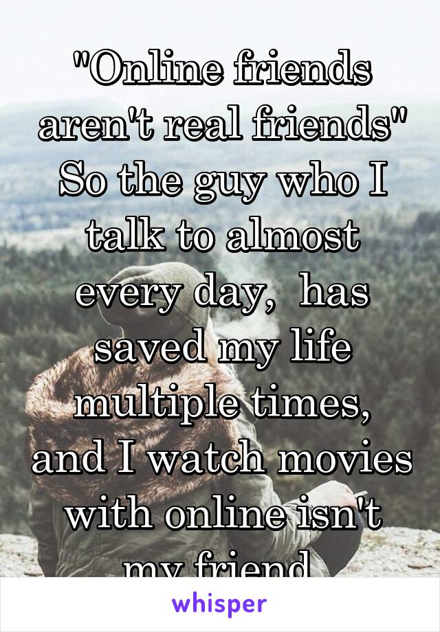 "Online friends aren't real friends"
So the guy who I talk to almost every day,  has saved my life multiple times, and I watch movies with online isn't my friend.