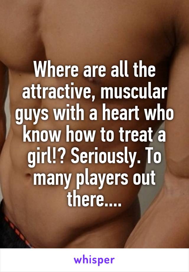 Where are all the attractive, muscular guys with a heart who know how to treat a girl!? Seriously. To many players out there....