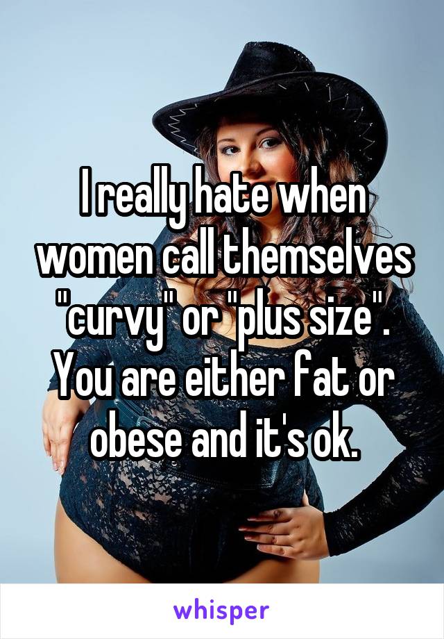 I really hate when women call themselves "curvy" or "plus size". You are either fat or obese and it's ok.